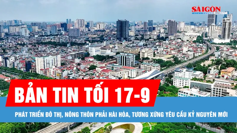 Bản tin tối 17-9: Phát triển đô thị, nông thôn phải hài hòa, tương xứng yêu cầu kỷ nguyên mới