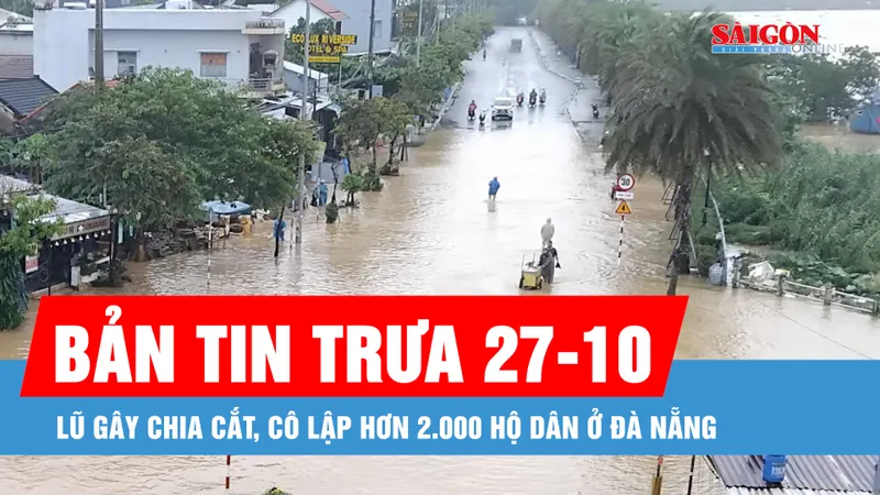 Bản tin trưa 27-10: Lũ gây chia cắt, cô lập hơn 2.000 hộ dân ở Đà Nẵng