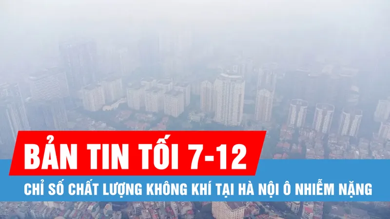Bản tin tối 7-12: Chỉ số chất lượng không khí tại Hà Nội ô nhiễm nặng