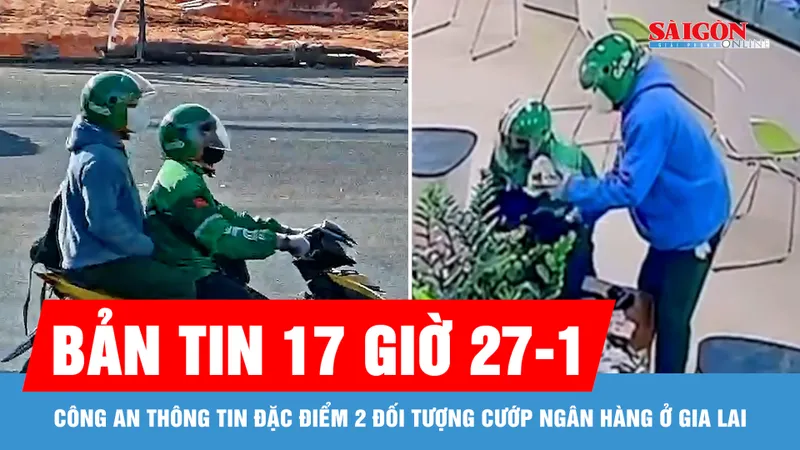 Bản tin 17 giờ 27-1: Công an thông tin đặc điểm 2 đối tượng cướp ngân hàng ở Gia Lai