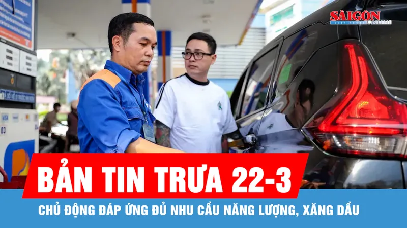 Bản tin trưa 22-3: Chủ động đáp ứng đủ nhu cầu năng lượng, xăng dầu