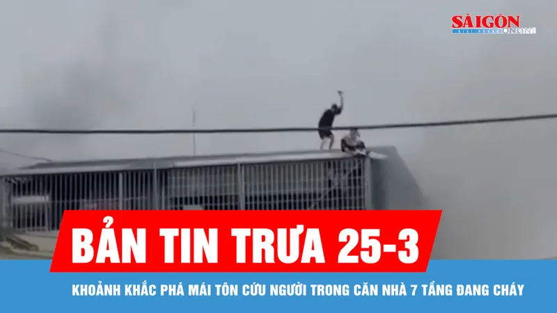 Bản tin trưa 25-3: Khoảnh khắc phá mái tôn cứu người trong căn nhà 7 tầng đang cháy
