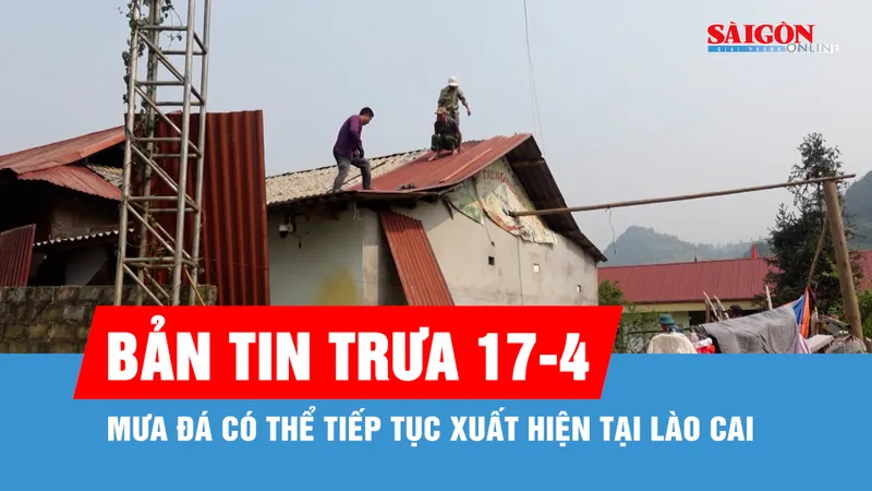 Bản tin trưa 17-4: Mưa đá có thể tiếp tục xuất hiện tại Lào Cai