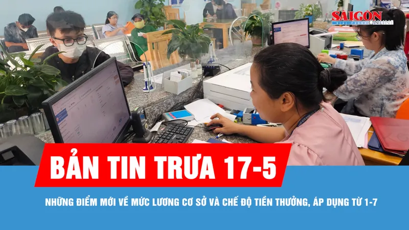 Bản tin trưa 17-5: Những điểm mới về mức lương cơ sở và chế độ tiền thưởng, áp dụng từ 1-7
