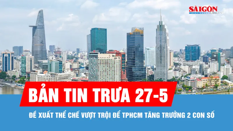 Bản tin trưa 27-5: Đề xuất thể chế vượt trội để TPHCM tăng trưởng 2 con số