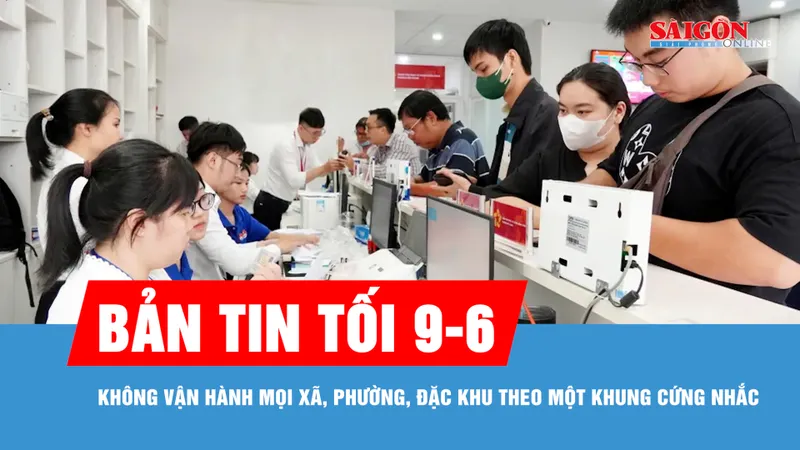 Bản tin tối 9-6: Không vận hành mọi xã, phường, đặc khu theo một khung cứng nhắc