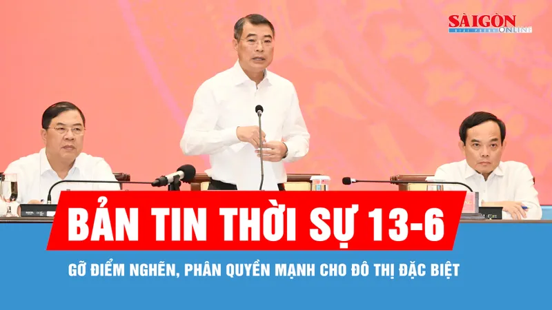 Bản tin thời sự 13-6: Gỡ điểm nghẽn, phân quyền mạnh cho đô thị đặc biệt
