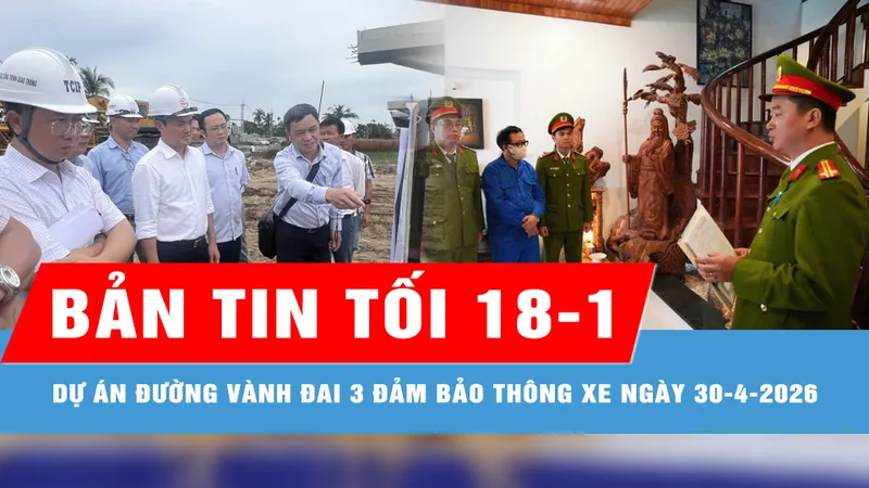 Bản tin tối 18-1: Dự án đường Vành đai 3 đảm bảo thông xe vào ngày 30-4-2026; Giám đốc Đại học Huế và thuộc cấp từng chiếm đoạt 2,6 tỷ đồng của sinh viên
