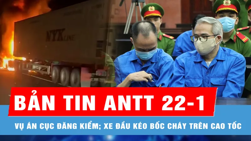 Bản tin ANTT 22-1: Vụ án Cục Đăng kiểm; Xe đầu kéo bốc cháy gây ùn ứ kéo dài trên cao tốc