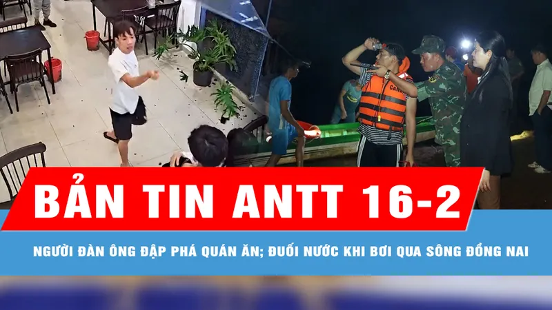 Bản tin ANTT 16-2: Người đàn ông chọc ghẹo cô gái, đập phá quán ăn; Tìm thấy nạn nhân bị đuối nước khi bơi qua sông Đồng Nai