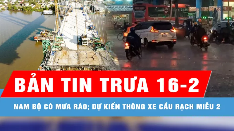 Bản tin trưa 16-2: Nam bộ có mưa rào và dông; Dự kiến thông xe kỹ thuật cầu Rạch Miễu 2 vào ngày 2-9