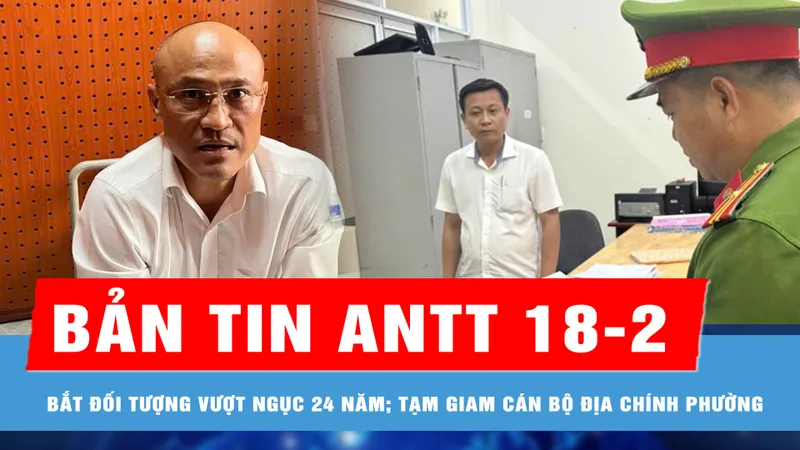 Bản tin ANTT 18-2: Bắt đối tượng vượt ngục, trốn truy nã 24 năm; Đồng Nai: Khởi tố, bắt tạm giam cán bộ địa chính phường