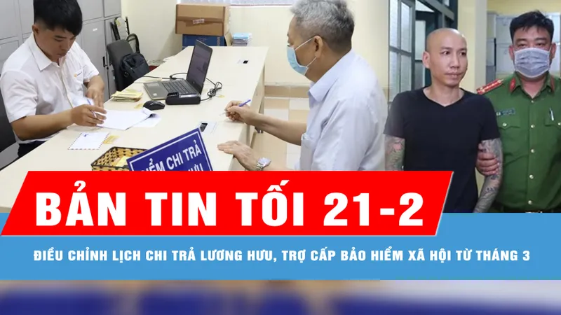 Bản tin tối 21-2: TPHCM: Điều chỉnh lịch chi trả lương hưu, trợ cấp BHXH từ tháng 3; Công an Hà Nội thông tin vụ clip giang hồ mạng Phú Lê đánh bạc