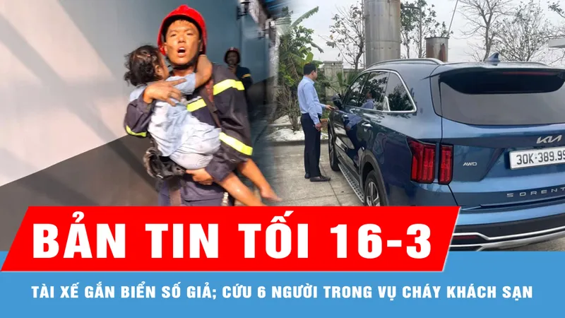 Bản tin tối 16-3: Phạt 28 triệu đồng tài xế gắn biển số giả; Cứu 2 trẻ em, 4 người lớn trong vụ cháy khách sạn ở TP Thủ Đức
