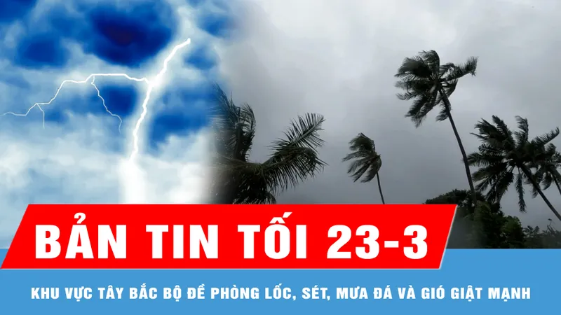 Bản tin tối 23-3: Khu vực Tây Bắc bộ đề phòng lốc, sét, mưa đá và gió giật mạnh