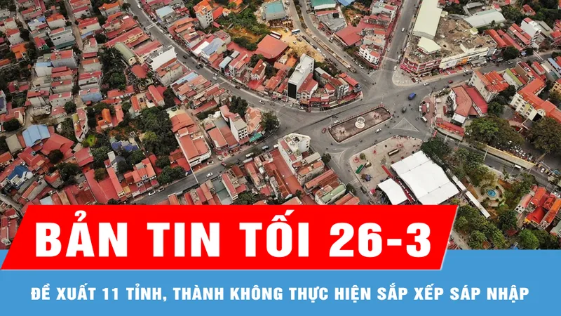 Bản tin tối 26-3: Đề xuất 11 tỉnh, thành không thực hiện sắp xếp sáp nhập