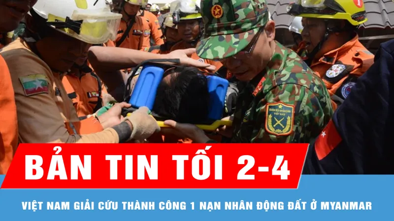 Bản tin tối 2-4: Quân đội Việt Nam giải cứu 1 nạn nhân còn sống sau động đất ở Myanmar
