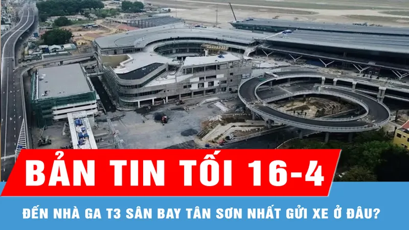 Bản tin tối 16-4: Đến nhà ga T3 sân bay Tân Sơn Nhất gửi xe ở đâu?