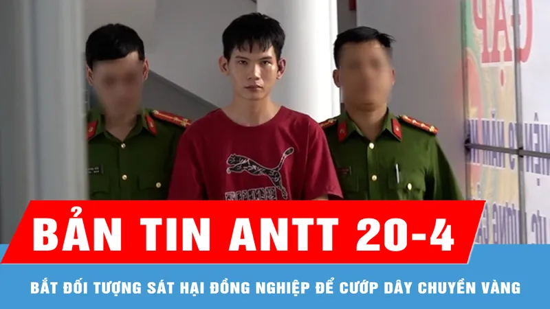 Bản tin ANTT 20-4: Bắt đối tượng sát hại đồng nghiệp để cướp dây chuyền vàng