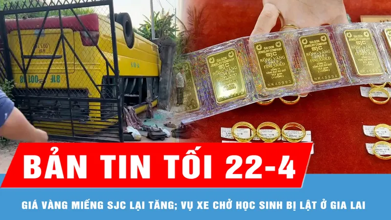Bản tin tối 22-4: Giá vàng miếng SJC lên 124 triệu đồng/lượng; Vụ xe chở học sinh bị lật ở Gia Lai