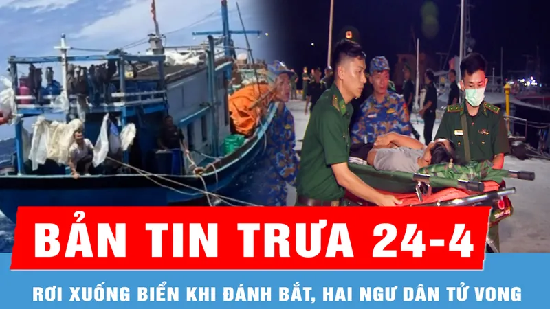 Bản tin trưa 24-4: Rơi xuống biển khi đánh bắt, hai ngư dân tử vong