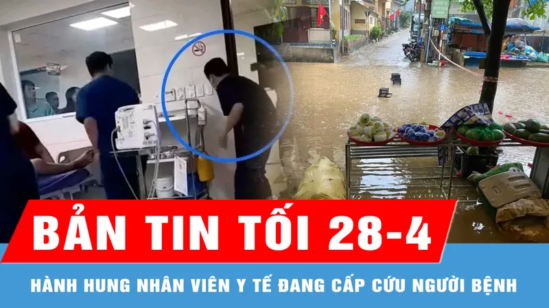 Bản tin tối 28-4: Xử lý nghiêm vụ hành hung nhân viên y tế; Nhiều nơi ở miền Bắc có mưa to