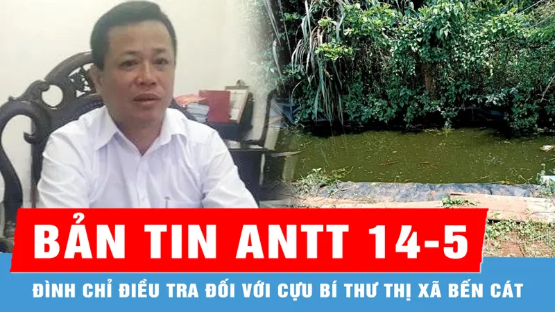 Bản tin ANTT 14-5: Đình chỉ điều tra đối với cựu Bí thư Thị xã Bến Cát; Cháu bé đuối nước thương tâm dưới hồ tưới cà phê