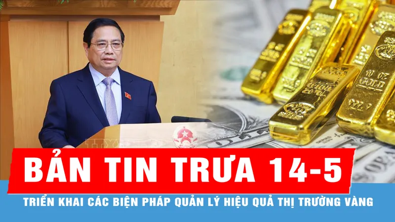 Bản tin trưa 14-5: Thủ tướng chỉ đạo triển khai các biện pháp quản lý hiệu quả thị trường vàng