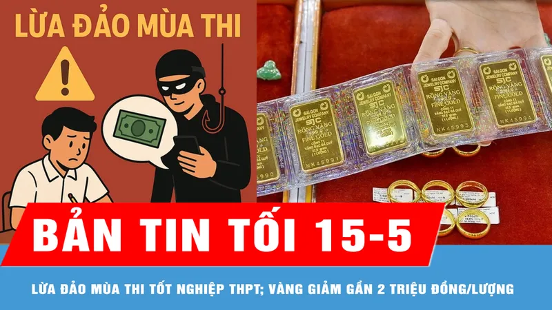 Bản tin tối 15-5: Các bẫy lừa đảo mùa thi tốt nghiệp THPT; Giá vàng chiều 15-5 giảm gần 2 triệu đồng/lượng