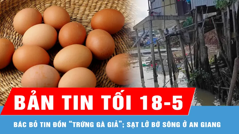 Bản tin tối 18-5: Bác bỏ tin đồn “trứng gà giả”; Sạt lở bờ sông ở An Giang, 10 căn nhà bị thiệt hại