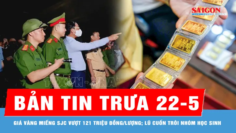 Bản tin trưa 22-5: 500 người xuyên đêm tìm nhóm học sinh bị lũ cuốn; Vàng miếng SJC vượt 121 triệu đồng/lượng