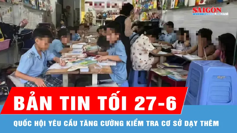 Bản tin tối 27-6: Quốc hội yêu cầu tăng cường kiểm tra cơ sở dạy thêm