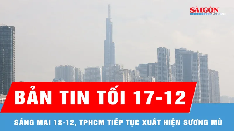Bản tin tối 17-12: Sáng mai 18-12, TPHCM tiếp tục xuất hiện sương mù 