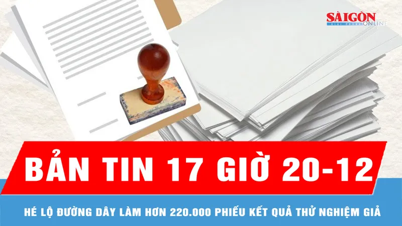Bản tin 17 giờ 20-12: Hé lộ đường dây làm hơn 220.000 phiếu kết quả thử nghiệm giả
