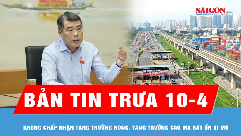 Bản tin trưa 10-4: Không chấp nhận tăng trưởng nóng, tăng trưởng cao mà bất ổn vĩ mô