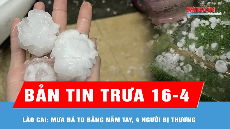Bản tin trưa 16-4: Mưa đá to bằng nắm tay, 4 người bị thương