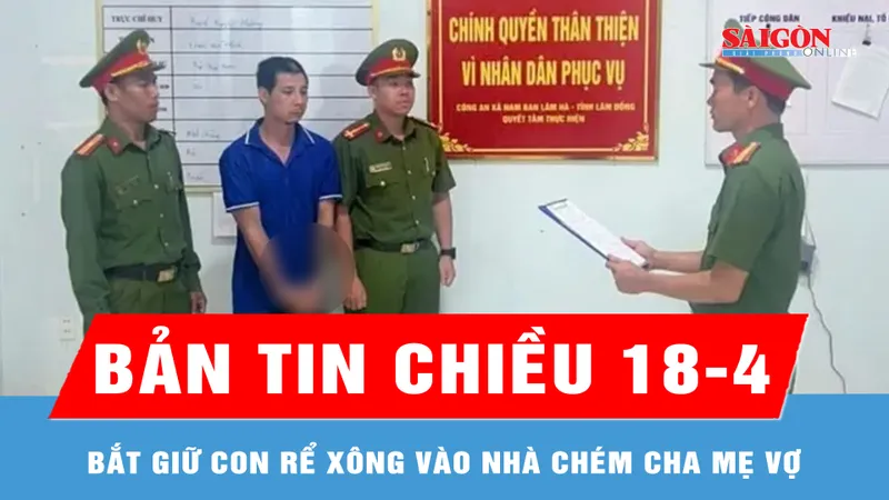 Bản tin chiều 18-4: Bắt giữ con rể xông vào nhà chém cha mẹ vợ