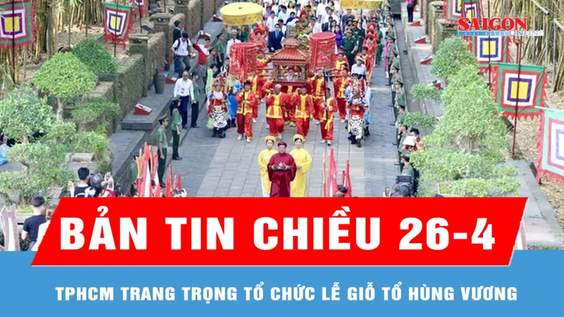 Bản tin chiều 26-4: TPHCM trang trọng tổ chức Lễ Giỗ Tổ Hùng Vương
