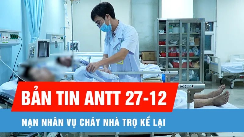 Bản tin ANTT ngày 27-12: Nạn nhân vụ cháy nhà trọ ở Thủ Đức kể lại khoảnh khắc kinh hoàng