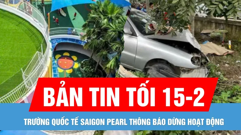 Bản tin tối 15-2: Trường Quốc tế Saigon Pearl thông báo dừng hoạt động | Tai nạn giữa ô tô và xe máy, 2 bà cháu ở Hà Tĩnh tử vong
