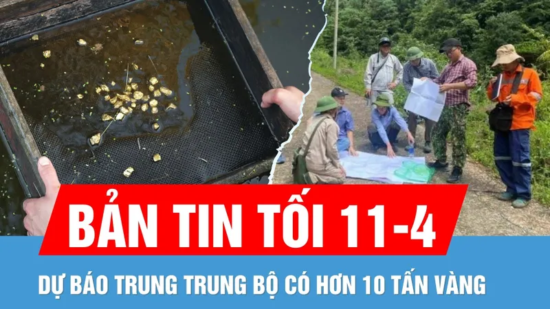 Bản tin tối 11-4: Trung Trung bộ có thể ẩn chứa hơn 10 tấn vàng và nhiều tài nguyên khác