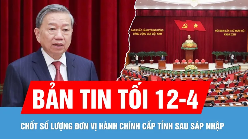 Bản tin tối 12-4: Trung ương thống nhất số lượng đơn vị hành chính cấp tỉnh sau sáp nhập