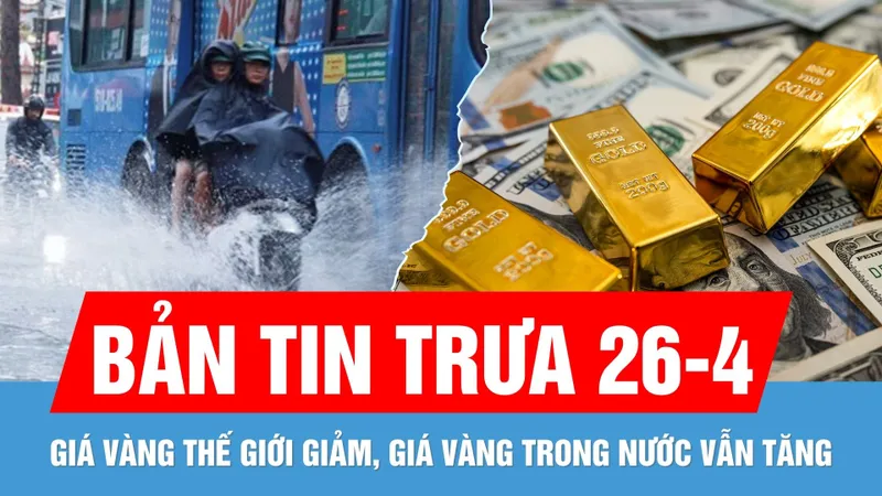Bản tin trưa 26-4: Giá vàng trong nước cuối tuần tăng 1 triệu đồng/lượng | Vì sao Nam bộ mưa to?