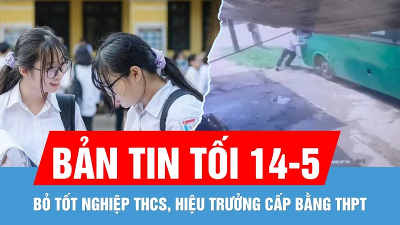 Bản tin tối 14-5: Dự kiến bỏ bằng tốt nghiệp THCS | Ngăn xe buýt bị trôi, nhân viên phục vụ tử vong