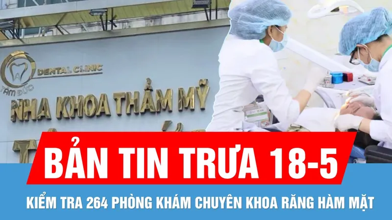 Bản tin trưa 18-5: TPHCM sẽ kiểm tra 264 phòng khám chuyên khoa răng hàm mặt trên địa bàn