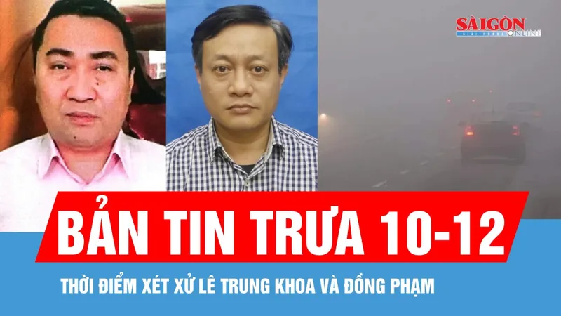 Bản tin trưa 10-12: Thời điểm xét xử Lê Trung Khoa và đồng phạm; Miền Bắc sương mù, miền Trung mưa