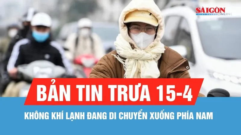 Bản tin trưa 15-4: Không khí lạnh đang di chuyển xuống phía Nam