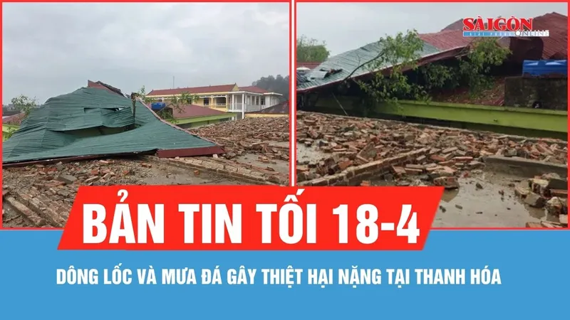 Bản tin tối 18-4: Dông lốc và mưa đá gây thiệt hại nặng tại Thanh Hóa