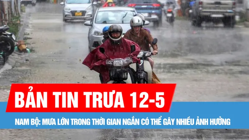 Bản tin trưa 12-5: Nam bộ: Mưa lớn trong thời gian ngắn có thể gây nhiều ảnh hưởng