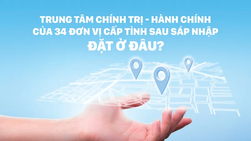 Trung tâm chính trị - hành chính của 34 đơn vị cấp tỉnh sau sáp nhập đặt ở đâu?